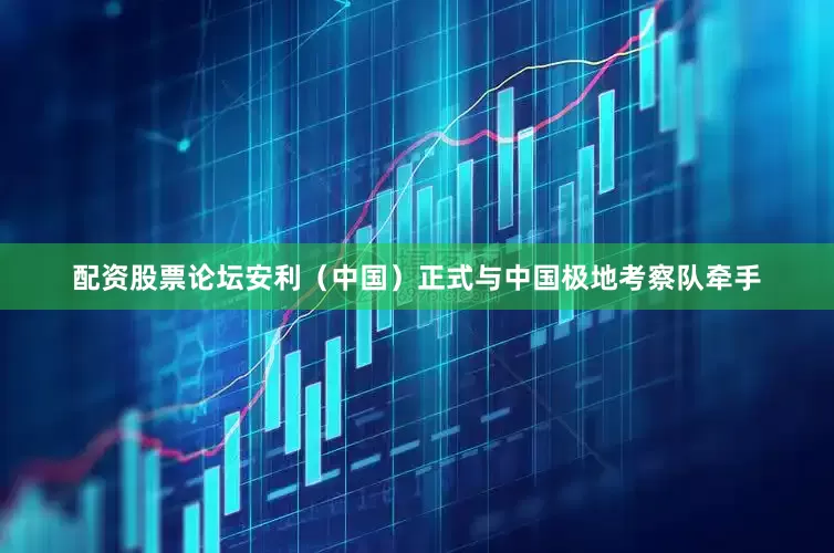 配资股票论坛安利（中国）正式与中国极地考察队牵手