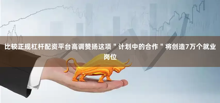 比较正规杠杆配资平台高调赞扬这项"计划中的合作"将创造7万个就业岗位