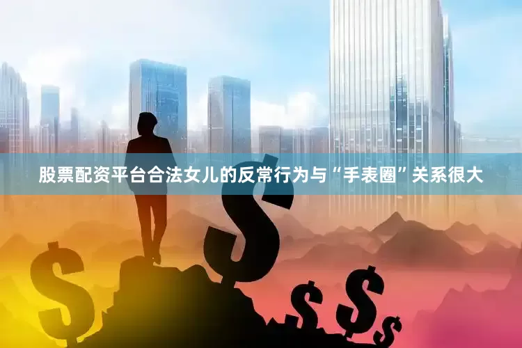 股票配资平台合法女儿的反常行为与“手表圈”关系很大