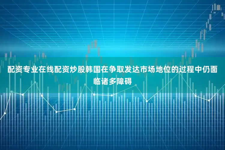 配资专业在线配资炒股韩国在争取发达市场地位的过程中仍面临诸多障碍