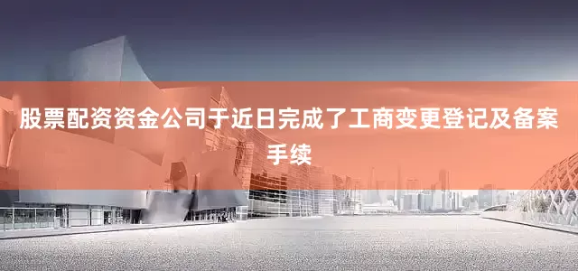 股票配资资金公司于近日完成了工商变更登记及备案手续