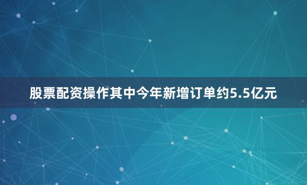 股票配资操作其中今年新增订单约5.5亿元