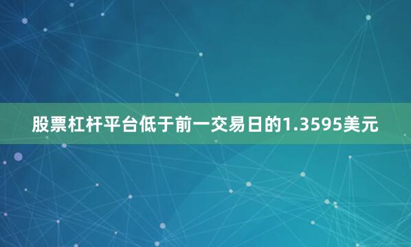 股票杠杆平台低于前一交易日的1.3595美元