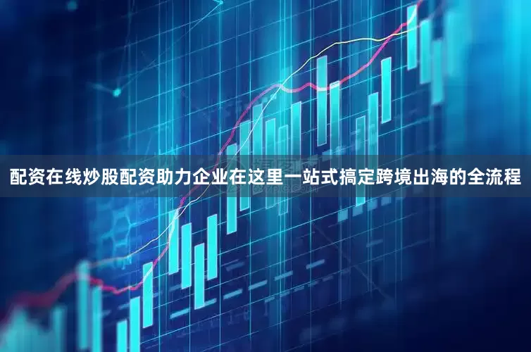 配资在线炒股配资助力企业在这里一站式搞定跨境出海的全流程