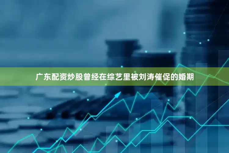 广东配资炒股曾经在综艺里被刘涛催促的婚期