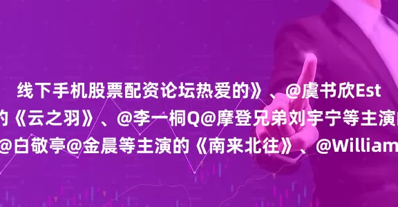线下手机股票配资论坛热爱的》、@虞书欣Esther@张凌赫z等主演的《云之羽》、@李一桐Q@摩登兄弟刘宇宁等主演的《书卷一梦》、@白敬亭@金晨等主演的《南来北往》、@William威廉陈伟霆@张艺兴@赵丽颖等主演的《老九门》、@任嘉伦Allen@宋祖儿lareina等主演的《无忧渡》、@唐嫣@罗晋等主演的《锦绣未央》、@白鹿my@敖瑞鹏的微博等主演的《白月梵星》、@朱一龙@毛晓彤等主演的《重启之极