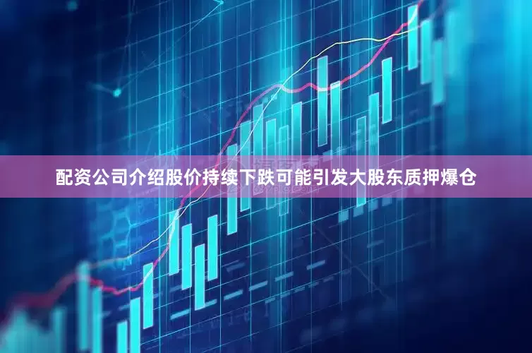 配资公司介绍股价持续下跌可能引发大股东质押爆仓